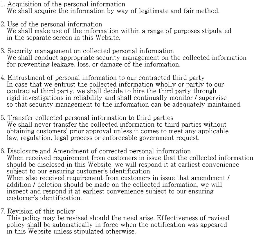 1. Acquisition of the personal information     We shall acquire the information by way of legitimate and fair method.  2. Use of the personal information    We shall make use of the information within a range of purposes stipulated    in the separate screen in this Website.   3. Security management on collected personal information    We shall conduct appropriate security management on the collected information    for preventing leakage, loss, or damage of the information.  4. Entrustment of personal information to our contracted third party    In case that we entrust the collected information wholly or partly to our    contracted third party, we shall decide to hire the third party through    rigid investigations in reliability and shall continually monitor / supervise    so that security management to the information can be adequately maintained.  5. Transfer collected personal information to third parties    We shall never transfer the collected information to third parties without    obtaining customers' prior approval unless it comes to meet any applicable    law, regulation, legal process or enforceable government request.  6. Disclosure and Amendment of corrected personal information    When received requirement from customers in issue that the collected information    should be disclosed in this Website, we will respond it at earliest convenience    subject to our ensuring customer's identification.    When also received requirement from customers in issue that amendment /    addition / deletion should be made on the collected information, we will    inspect and respond it at earliest convenience subject to our ensuring    customer's identification.  7. Revision of this policy    This policy may be revised should the need arise. Effectiveness of revised    policy shall be automatically in force when the notification was appeared    in this Website unless stipulated otherwise.
